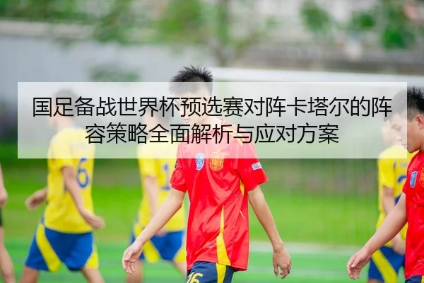 国足备战世界杯预选赛对阵卡塔尔的阵容策略全面解析与应对方案